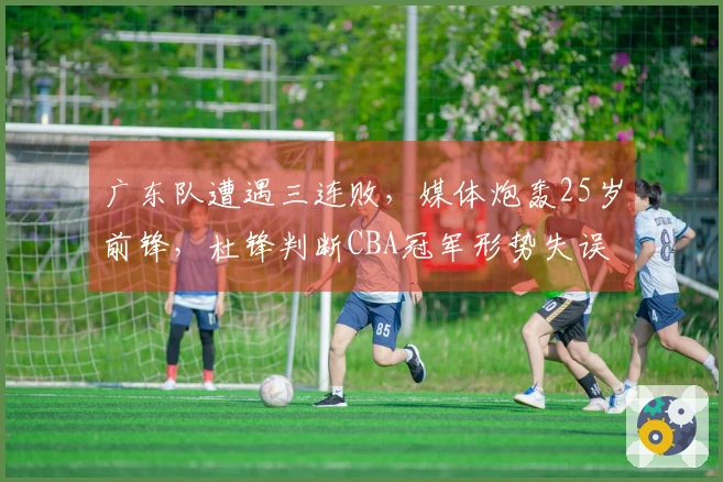 广东队遭遇三连败，媒体炮轰25岁前锋，杜锋判断CBA冠军形势失误