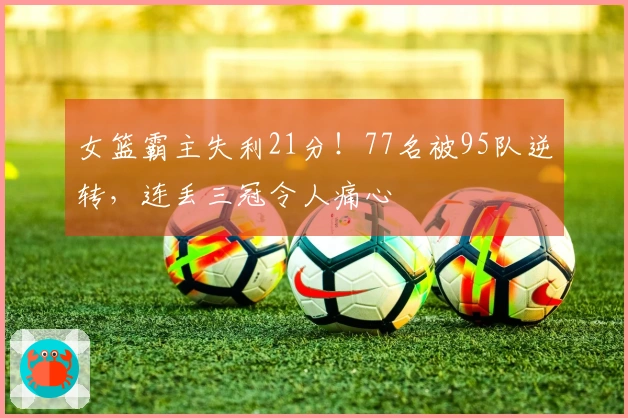 女篮霸主失利21分！77名被95队逆转，连丢三冠令人痛心