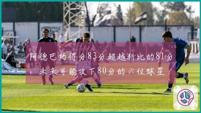 阿德巴约得分83分超越科比的81分,未来可能攻下80分的六位球星