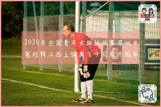 2026年全国青年女排挑战赛深圳中塞对阵江西上饶奥飞今日展开冠军争夺战