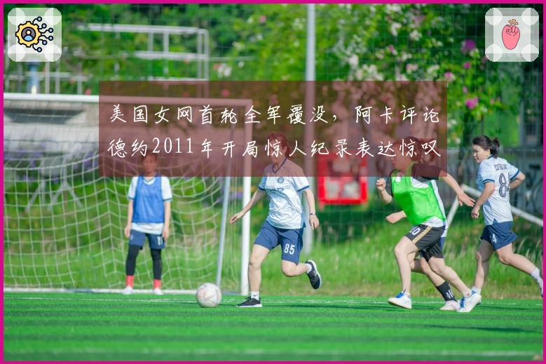 美国女网首轮全军覆没，阿卡评论德约2011年开局惊人纪录表达惊叹之情