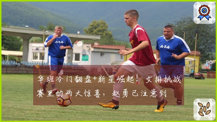 华班冷门翻盘+新星崛起！女排挑战赛里的两大惊喜，赵勇已注意到