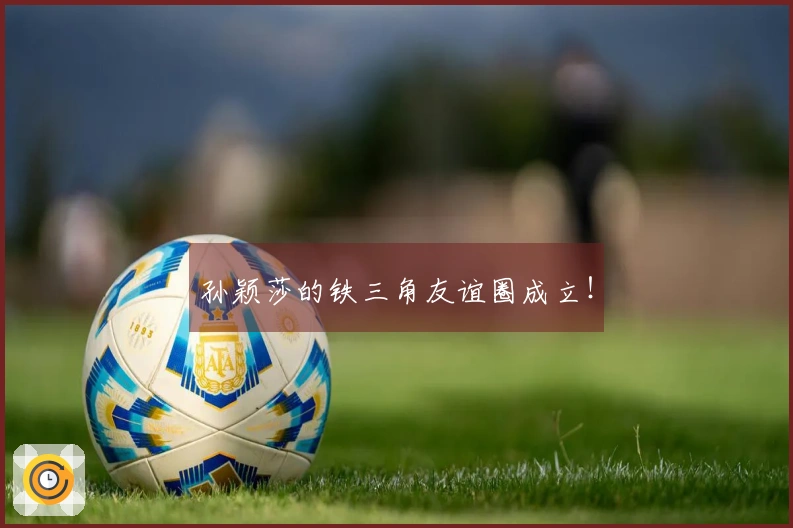 孙颖莎的铁三角友谊圈成立！