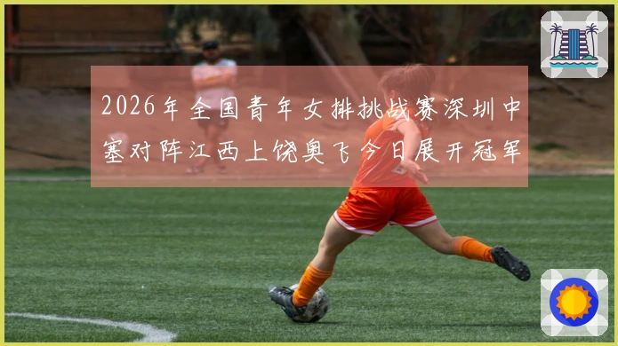 2026年全国青年女排挑战赛深圳中塞对阵江西上饶奥飞今日展开冠军争夺战