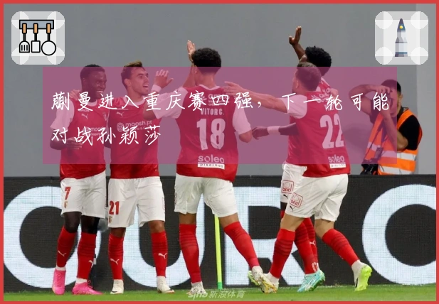 蒯曼进入重庆赛四强，下一轮可能对战孙颖莎